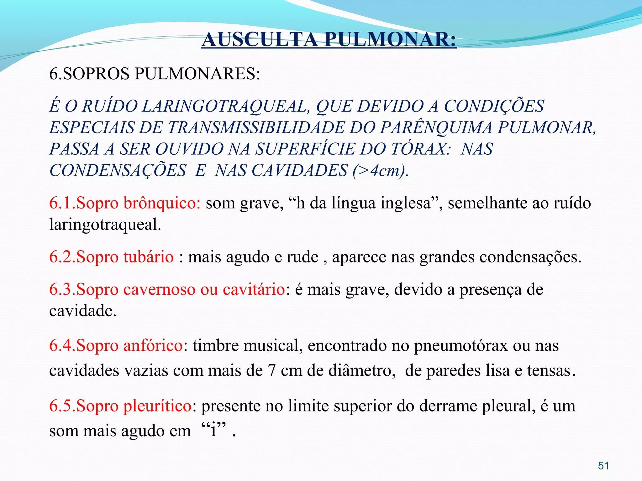 51
AUSCULTA PULMONAR:
6.SOPROS PULMONARES:
É O RUÍDO LARINGOTRAQUEAL, QUE DEVIDO A CONDIÇÕES
ESPECIAIS DE TRANSMISSIBILIDADE DO PARÊNQUIMA PULMONAR,
PASSA A SER OUVIDO NA SUPERFÍCIE DO TÓRAX: NAS
CONDENSAÇÕES E NAS CAVIDADES (>4cm).
6.1.Sopro brônquico: som grave, “h da língua inglesa”, semelhante ao ruído
laringotraqueal.
6.2.Sopro tubário : mais agudo e rude , aparece nas grandes condensações.
6.3.Sopro cavernoso ou cavitário: é mais grave, devido a presença de
cavidade.
6.4.Sopro anfórico: timbre musical, encontrado no pneumotórax ou nas
cavidades vazias com mais de 7 cm de diâmetro, de paredes lisa e tensas.
6.5.Sopro pleurítico: presente no limite superior do derrame pleural, é um
som mais agudo em “i” .
 