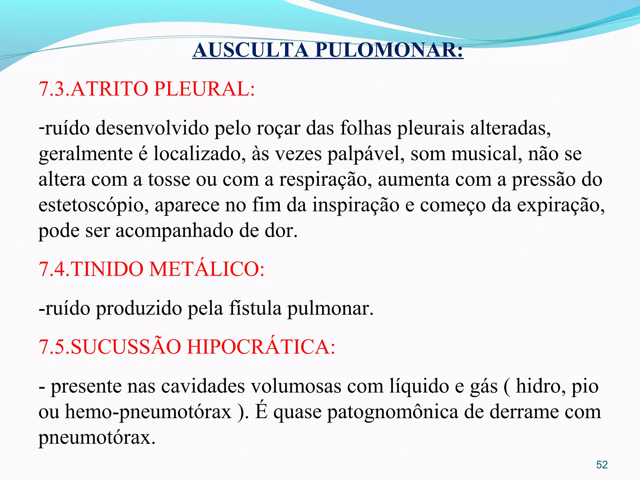 52
AUSCULTA PULOMONAR:
7.3.ATRITO PLEURAL:
-ruído desenvolvido pelo roçar das folhas pleurais alteradas,
geralmente é localizado, às vezes palpável, som musical, não se
altera com a tosse ou com a respiração, aumenta com a pressão do
estetoscópio, aparece no fim da inspiração e começo da expiração,
pode ser acompanhado de dor.
7.4.TINIDO METÁLICO:
-ruído produzido pela fístula pulmonar.
7.5.SUCUSSÃO HIPOCRÁTICA:
- presente nas cavidades volumosas com líquido e gás ( hidro, pio
ou hemo-pneumotórax ). É quase patognomônica de derrame com
pneumotórax.
 