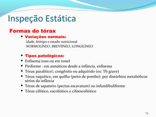 Inspeção Estática
Formas do tórax
 Variações normais:
idade, biótipo e estado nutricional
NORMOLÍNEO, BREVIÍNEO, LONGILÍNEO
 Tipos patológicos:
 Enfisema toso ou em tonel
 Piriforme : em asmáticos desde a infância, enfisema
 Tórax paralítico; congênito ou adquirido (ex: Tb grave)
 Tórax raquítico, em quilha (peito de pombo): por distúrbios metabólicos
sérios da infância
 Tórax de sapateiro (pectus escavatum) ou infundibuliforme
 Tórax cifótico, escoliótico e cifoescoliótico
14
 