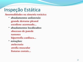 Inspeção Estática
Anormalidades na simetria torácica
• abaulamentos unilaterais:
grande derrame pleural
escoliose acentuada...
• abaulamentos localizados:
abscesso de parede
tumores
hipertrofia cardíaca...
• retrações:
atelectasia
atrofia muscular
fraturas costais...
21
 