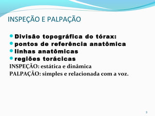 INSPEÇÃO E PALPAÇÃO
Divisão topográfica do tórax:
pontos de referência anatômica
linhas anatômicas
regiões torácicas
INSPEÇÃO: estática e dinâmica
PALPAÇÃO: simples e relacionada com a voz.
3
 