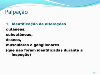 Palpação
1. Identificação de alterações
cutâneas,
subcutâneas,
ósseas,
musculares e ganglionares
(que não foram identificadas durante a
inspeção)
33
 