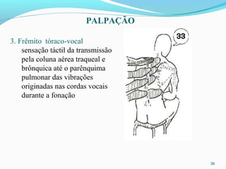 36
3. Frêmito tóraco-vocal
sensação táctil da transmissão
pela coluna aérea traqueal e
brônquica até o parênquima
pulmonar das vibrações
originadas nas cordas vocais
durante a fonação
PALPAÇÃO
 