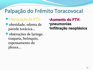 Palpação do Frêmito Toracovocal
Diminuição do FTV:
obesidade, edema de
parede torácica...
obstruções de laringe,
traqueia, brônquio,
espessamento de
pleura...
37
•Aumento do FTV:Aumento do FTV:
•pneumoniaspneumonias
•Infiltração neoplásicaInfiltração neoplásica
 