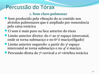 Percussão do Tórax
1. Som claro pulmonar
Som produzido pela vibração do ar contido nos
alvéolos pulmonares que é ampliado por ressonância
pela caixa torácica
O som é mais puro na face anterior do tórax
Limite anterior direito: do 1º ao 5º espaço intercostal,
onde se torna submaciço e no 6º é maciço(fígado)
Limite anterior esquerdo: a partir do 3º espaço
intercostal se torna submaciço e no 4º é maciço.
Percussão direta da 7ª cervical a 11ª vértebra torácica
41
 