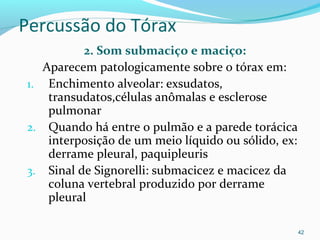 Percussão do Tórax
2. Som submaciço e maciço:
Aparecem patologicamente sobre o tórax em:
1. Enchimento alveolar: exsudatos,
transudatos,células anômalas e esclerose
pulmonar
2. Quando há entre o pulmão e a parede torácica
interposição de um meio líquido ou sólido, ex:
derrame pleural, paquipleuris
3. Sinal de Signorelli: submacicez e macicez da
coluna vertebral produzido por derrame
pleural
42
 