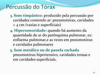 Percussão do Tórax
3. Som timpânico: produzido pela percussão por
cavidades contendo ar: pneumotórax, cavidades
> 4 cm (vazias e superficiais)
4. Hipersonoridade: quando há aumento da
quantidade de ar do parênquima pulmonar, ex:
enfisema pulmonar,e as vezes em pneumotórax
e cavidades pulmonares
5. Som metálico ou de panela rachada:
pneumotórax hipertensivo, cavidades tensas e
em cavidades superficiais.
43
 