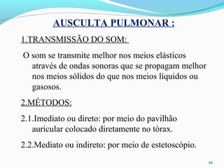 44
AUSCULTA PULMONAR :
1.TRANSMISSÃO DO SOM:
O som se transmite melhor nos meios elásticos
através de ondas sonoras que se propagam melhor
nos meios sólidos do que nos meios líquidos ou
gasosos.
2.MÉTODOS:
2.1.Imediato ou direto: por meio do pavilhão
auricular colocado diretamente no tórax.
2.2.Mediato ou indireto: por meio de estetoscópio.
 