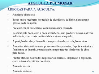 45
AUSCULTA PULMONAR:
3.REGRAS PARA A AUSCULTA:
- Ambiente silencioso
- Tórax nu ou recoberto por tecido de algodão ou de linho, nunca pano
grosso, seda ou nylon.
- Paciente em pé ou sentado, com musculatura relaxada.
- Respirar pela boca, com a boca semiaberta, sem produzir ruídos audíveis
à distância, com certa profundidade e ritmo adequado.
- A posição da cabeça do médico sempre elevada em relação ao tórax
- Auscultar sistematicamente: primeiro a face posterior, depois a anterior e
finalmente as laterais, comparando sempre regiões simétricas de cima
para baixo.
- Prestar atenção nos ruídos respiratórios normais, inspiração e expiração,
e nos ruídos adventícios eventuais.
- Ausculta da voz .
- Ausculta da tosse.
 