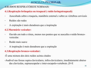 46
AUSCULTA PULMONAR:
4.RUÍDOS RESPIRATÓRIOS NORMAIS:
4.1.Respiração brônquica ou traqueal ( ruído laringotraqueal):
- Auscultada sobre a traqueia, manúbrio esternal e sobre as vértebras cervicais
- Ruídos são rudes
- A expiração é mais duradoura que a inspiração
4.2.Murmúrio vesicular:
- Ouvido em todo o tórax, menos nos pontos que se ausculta o ruído bronco-
vesicular.
- Ruído mais suave
- A inspiração é mais duradoura que a expiração
4.3.Respiração bronco-vesicular:
-É uma mistura dos dois ruídos acima citados
-Audível nas fossas supra-claviculares, infra-claviculares, imediatamente abaixo
das clavículas, supraescapular e inter-escapulo-vertebrais ,D>E
 