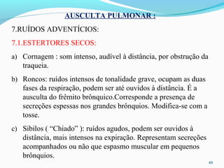 49
AUSCULTA PULMONAR :
7.RUÍDOS ADVENTÍCIOS:
7.1.ESTERTORES SECOS:
a) Cornagem : som intenso, audível à distância, por obstrução da
traqueia.
b) Roncos: ruídos intensos de tonalidade grave, ocupam as duas
fases da respiração, podem ser até ouvidos à distância. É a
ausculta do frêmito brônquico.Corresponde a presença de
secreções espessas nos grandes brônquios. Modifica-se com a
tosse.
c) Sibilos ( “Chiado” ): ruídos agudos, podem ser ouvidos à
distância, mais intensos na expiração. Representam secreções
acompanhados ou não que espasmo muscular em pequenos
brônquios.
 