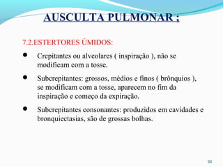 AUSCULTA PULMONAR ;
7.2.ESTERTORES ÚMIDOS:
 Crepitantes ou alveolares ( inspiração ), não se
modificam com a tosse.
 Subcrepitantes: grossos, médios e finos ( brônquios ),
se modificam com a tosse, aparecem no fim da
inspiração e começo da expiração.
 Subcrepitantes consonantes: produzidos em cavidades e
bronquiectasias, são de grossas bolhas.
50
 