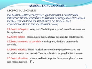 51
AUSCULTA PULMONAR:
6.SOPROS PULMONARES:
É O RUÍDO LARINGOTRAQUEAL, QUE DEVIDO A CONDIÇÕES
ESPECIAIS DE TRANSMISSIBILIDADE DO PARÊNQUIMA PULMONAR,
PASSA A SER OUVIDO NA SUPERFÍCIE DO TÓRAX: NAS
CONDENSAÇÕES E NAS CAVIDADES (>4cm).
6.1.Sopro brônquico: som grave, “h da língua inglesa”, semelhante ao ruído
laringotraqueal.
6.2.Sopro tubário : mais agudo e rude , aparece nas grandes condensações.
6.3.Sopro cavernoso ou cavitário: é mais grave, devido a presença de
cavidade.
6.4.Sopro anfórico: timbre musical, encontrado no pneumotórax ou nas
cavidades vazias com mais de 7 cm de diâmetro, de paredes lisa e tensas.
6.5.Sopro pleurítico: presente no limite superior do derrame pleural, é um
som mais agudo em “i” .
 