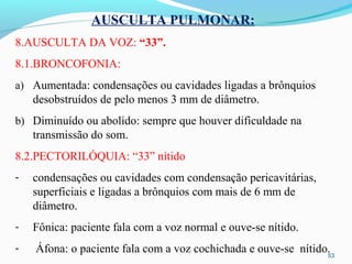 53
AUSCULTA PULMONAR:
8.AUSCULTA DA VOZ: “33”.
8.1.BRONCOFONIA:
a) Aumentada: condensações ou cavidades ligadas a brônquios
desobstruídos de pelo menos 3 mm de diâmetro.
b) Diminuído ou abolido: sempre que houver dificuldade na
transmissão do som.
8.2.PECTORILÓQUIA: “33” nítido
- condensações ou cavidades com condensação pericavitárias,
superficiais e ligadas a brônquios com mais de 6 mm de
diâmetro.
- Fônica: paciente fala com a voz normal e ouve-se nítido.
- Áfona: o paciente fala com a voz cochichada e ouve-se nítido.
 