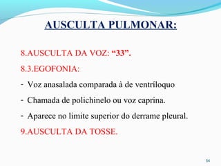 AUSCULTA PULMONAR:
8.AUSCULTA DA VOZ: “33”.
8.3.EGOFONIA:
- Voz anasalada comparada à de ventríloquo
- Chamada de polichinelo ou voz caprina.
- Aparece no limite superior do derrame pleural.
9.AUSCULTA DA TOSSE.
54
 