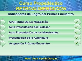 Page 3
Indicadores de Logro del Primer EncuentroIndicadores de Logro del Primer Encuentro
APERTURA DE LA MAESTRÍA
Auto Presentación del Profesor
Auto Presentación de los Maestrantes
Presentación de la Asignatura
Asignación Próximo Encuentro
 