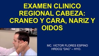 EXAMEN CLINICO
REGIONAL CABEZA:
CRANEO Y CARA, NARIZ Y
OIDOS
MC. VICTOR FLORES ESPINO
HRDCQ “DAC” – HYO.
 