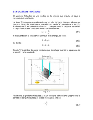 3.1.1 GRADIENTE HIDRÁULICO
El gradiente hidráulico es una medida de la energía que impulsa al agua a
moverse dentro del suelo.
La figura 3.3 muestra un suelo dentro de un tubo de cierto diámetro; el agua se
desplaza dentro del espécimen a una velocidad media “v”, pasando de la sección
1 a la sección 2, recorriendo la distancia “L”; despreciando la carga de velocidad,
la carga hidráulica en cualquiera de las dos secciones es:
w
i
ii
p
zh
γ
+= (3.1)
Y de acuerdo con la ecuación de Bernoulli de la energía, se tiene:
(3.2)hhh += 21
De donde:
(3.3)21 hhh −=
Siendo “h” la pérdida de carga hidráulica que tiene lugar cuando el agua pasa de
la sección 1 a la sección 2.
Pulsa aquí ↓
Fig. 3.3
Finalmente, el gradiente hidráulico, i, es un concepto adimensional y representa la
pérdida de carga hidráulica por unidad de longitud, esto es:
L
h
i =
(3.4)
 