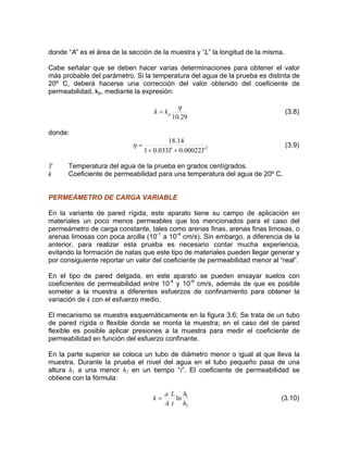 donde “A” es el área de la sección de la muestra y “L” la longitud de la misma.
Cabe señalar que se deben hacer varias determinaciones para obtener el valor
más probable del parámetro. Si la temperatura del agua de la prueba es distinta de
20º C, deberá hacerse una corrección del valor obtenido del coeficiente de
permeabilidad, kp, mediante la expresión:
29.10
η
pkk = (3.8)
donde:
2
00022.0033.01
14.18
TT ++
=η (3.9)
T Temperatura del agua de la prueba en grados centígrados.
k Coeficiente de permeabilidad para una temperatura del agua de 20º C.
PERMEÁMETRO DE CARGA VARIABLE
En la variante de pared rígida, este aparato tiene su campo de aplicación en
materiales un poco menos permeables que los mencionados para el caso del
permeámetro de carga constante, tales como arenas finas, arenas finas limosas, o
arenas limosas con poca arcilla (10-1
a 10-4
cm/s). Sin embargo, a diferencia de la
anterior, para realizar esta prueba es necesario contar mucha experiencia,
evitando la formación de natas que este tipo de materiales pueden llegar generar y
por consiguiente reportar un valor del coeficiente de permeabilidad menor al “real”.
En el tipo de pared delgada, en este aparato se pueden ensayar suelos con
coeficientes de permeabilidad entre 10-4
y 10-9
cm/s, además de que es posible
someter a la muestra a diferentes esfuerzos de confinamiento para obtener la
variación de k con el esfuerzo medio.
El mecanismo se muestra esquemáticamente en la figura 3.6; Se trata de un tubo
de pared rígida o flexible donde se monta la muestra; en el caso del de pared
flexible es posible aplicar presiones a la muestra para medir el coeficiente de
permeabilidad en función del esfuerzo confinante.
En la parte superior se coloca un tubo de diámetro menor o igual al que lleva la
muestra. Durante la prueba el nivel del agua en el tubo pequeño pasa de una
altura h1 a una menor h2 en un tiempo “t”. El coeficiente de permeabilidad se
obtiene con la fórmula:
2
1
ln
h
h
t
L
A
a
k = (3.10)
 