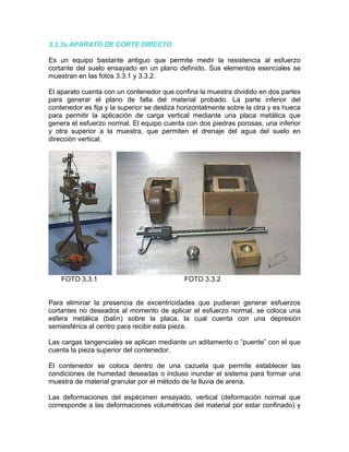 3.3.3a APARATO DE CORTE DIRECTO
Es un equipo bastante antiguo que permite medir la resistencia al esfuerzo
cortante del suelo ensayado en un plano definido. Sus elementos esenciales se
muestran en las fotos 3.3.1 y 3.3.2.
El aparato cuenta con un contenedor que confina la muestra dividido en dos partes
para generar el plano de falla del material probado. La parte inferior del
contenedor es fija y la superior se desliza horizontalmente sobre la otra y es hueca
para permitir la aplicación de carga vertical mediante una placa metálica que
genera el esfuerzo normal. El equipo cuenta con dos piedras porosas, una inferior
y otra superior a la muestra, que permiten el drenaje del agua del suelo en
dirección vertical.
FOTO 3.3.1 FOTO 3.3.2
Para eliminar la presencia de excentricidades que pudieran generar esfuerzos
cortantes no deseados al momento de aplicar el esfuerzo normal, se coloca una
esfera metálica (balín) sobre la placa, la cual cuenta con una depresión
semiesférica al centro para recibir esta pieza.
Las cargas tangenciales se aplican mediante un aditamento o “puente” con el que
cuenta la pieza superior del contenedor.
El contenedor se coloca dentro de una cazuela que permite establecer las
condiciones de humedad deseadas o incluso inundar el sistema para formar una
muestra de material granular por el método de la lluvia de arena.
Las deformaciones del espécimen ensayado, vertical (deformación normal que
corresponde a las deformaciones volumétricas del material por estar confinado) y
 