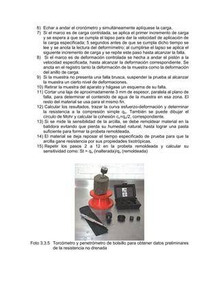 6) Echar a andar el cronómetro y simultáneamente aplíquese la carga.
7) Si el marco es de carga controlada, se aplica el primer incremento de carga
y se espera a que se cumpla el lapso para dar la velocidad de aplicación de
la carga especificada; 5 segundos antes de que se cumpla dicho tiempo se
lee y se anota la lectura del deformímetro; al cumplirse el lapso se aplica el
siguiente incremento de carga y se repite este paso hasta alcanzar la falla.
8) Si el marco es de deformación controlada se hecha a andar el pistón a la
velocidad especificada, hasta alcanzar la deformación correspondiente. Se
anota en el registro tanto la deformación de la muestra como la deformación
del anillo de carga.
9) Si la muestra no presenta una falla brusca, suspender la prueba al alcanzar
la muestra un cierto nivel de deformaciones.
10) Retirar la muestra del aparato y hágase un esquema de su falla.
11) Cortar una laja de aproximadamente 3 mm de espesor, paralela al plano de
falla, para determinar el contenido de agua de la muestra en esa zona. El
resto del material se usa para el mismo fin.
12) Calcular los resultados, trazar la curva esfuerzo-deformación y determinar
la resistencia a la compresión simple qu. También se puede dibujar el
círculo de Mohr y calcular la cohesión cu=qu/2, correspondiente.
13) Si se mide la sensibilidad de la arcilla, se debe remoldear material en la
batidora evitando que pierda su humedad natural, hasta lograr una pasta
suficiente para formar la probeta remoldeada.
14) El material se deja reposar el tiempo especificado de prueba para que la
arcilla gane resistencia por sus propiedades tixotrópicas.
15) Repetir los pasos 2 a 12 en la probeta remoldeada y calcular su
sensitividad como: St = qu (inalterada)/qu (remoldeada)
Foto 3.3.5 Torcómetro y penetrómetro de bolsillo para obtener datos preliminares
de la resistencia no drenada
 