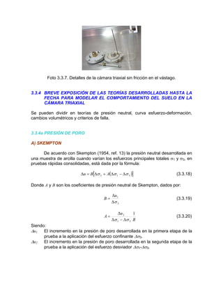 Foto 3.3.7. Detalles de la cámara triaxial sin fricción en el vástago.
3.3.4 BREVE EXPOSICIÓN DE LAS TEORÍAS DESARROLLADAS HASTA LA
FECHA PARA MODELAR EL COMPORTAMIENTO DEL SUELO EN LA
CÁMARA TRIAXIAL
cambios volumétricos y criterios de falla.
) SKEMPTON
Se pueden dividir en teorías de presión neutral, curva esfuerzo-deformación,
3.3.4a PRESIÓN DE PORO
A
De acuerdo con Skempton (1954, ref. 13) la presión neutral desarrollada en
una muestra de arcilla cuando varían los esfuerzos principales totales σ1 y σ3, en
pruebas rápidas consolidadas, está dada por la fórmula:
( )[ ]313 σσσ ∆−∆+∆=∆ ABu (3.3.18)
Donde A y B son los coeficientes de presión neutral de Skempton, dados por:
3
1
σ∆
∆
=
u
B (3.3.19)
B
u
A
1
31
2
σσ ∆−∆
∆
= (3.3.20)
Siendo:
∆u1 El incremento en la presión de poro desarrollada en la primera etapa de la
prueba a la aplicación del esfuerzo confinante ∆σ3.
∆u2 El incremento en la presión de poro desarrollada en la segunda etapa de la
prueba a la aplicación del esfuerzo desviador ∆σ1-∆σ3.
 