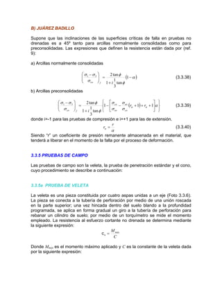 B) JUÁRE ADILLOZ B
superficies críticas de falla en pruebas no
renadas es a 45º tanto para arcillas normalmente consolidadas como para
a) Arcillas normalmente consolidadas
Supone que las inclinaciones de las
d
preconsolidadas. Las expresiones que definen la resistencia están dada por (ref.
9):
( )α
φ+⎠⎝ tan
3
1 ifco
φ
σ
σσ
−=⎟⎟
⎞
⎜⎜
⎛ −
1
1
tan231
(3.3.38)
) Arcillas preconsolidadasb
( )
⎭
⎬
⎫
⎩
⎨
⎧
⎥
⎦
⎤
⎢
⎣
⎡
+++−−
+
=⎟⎟
⎠
⎞
⎜⎜
⎝
⎛ −
α
σ
σ
σ
σ
φ
φ
σ
σσ
αα 111
tan
3
1
1
tan231
rr
i co
eo
eo
co
fco
(3.3.39)
donde i=-1 para las pruebas de compresión e i=+1 para las de extensión.
αα
r
r = (3.3.40)
Siendo “r” un coeficiente de presión remanente almacenada en el material, que
tenderá a liberar en el momento de la falla por el proceso de deformación.
.3.5 PRUEBAS D
or cuatro aspas unidas a un eje (Foto 3.3.6).
perforación por medio de una unión roscada
na vez hincada dentro del suelo blando a la profundidad
giro a la tubería de perforación para
uímetro se mide el momento
3 E CAMPO
Las pruebas de campo son la veleta, la prueba de penetración estándar y el cono,
cuyo procedimiento se describe a continuación:
.3.5a PRUEBA DE VELETA3
La veleta es una pieza constituida p
a pieza se conecta a la tubería deL
en la parte superior; u
rogramada, se aplica en forma gradual unp
rebanar un cilindro de suelo; por medio de un torq
mpleado. La resistencia al esfuerzo cortante no drenada se determina mediantee
la siguiente expresión:
C
Mmáx
=vc
máx e
por la siguien
Donde M s el momento máximo aplicado y C es la constante de la veleta dada
te expresión:
 