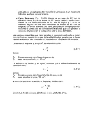 protegida por un cople protector, transmite la fuerza axial de un mecanismo
hidráulico que hace penetrar al cono.
erior de una funda deslizante de 11.1 cm de longitud y 3.25 cm de
diámetro, seguida de una funda deslizante de fricción de 13.3 cm de
longitud y 3.6 cm de diámetro; una barra, protegida por un cople protector,
transmite la fuerza axial de un mecanismo hidráulico que hace penetrar al
cono; una ampliación en la barra permite jalar la funda de fricción.
Las presiones requeridas para hacer penetrar el cono dentro del suelo se miden
con manómetros; conociendo el área de la celda hidráulica se determina la fuerza
mecánica necesaria para hincar el cono o para el cono y funda simultáneamente.
La resistencia de punta, qc en kg/cm2
, se determinan como:
b) Punta Begemann (Fig. 3.3.11): Consta de un cono de 3.57 cm de
diámetro, con un ángulo de ataque de 60º, que va montado en el extremo
inf
c
c
c
A
Q
q = (3.3.41)
Donde:
c Fu el cono, en kg
c Área transversal del cono, 10 cm2
.
que la miden directamente, se
etermina como:
Q erza necesaria para hincar
A
La resistencia de fricción, qs en kg/cm2
, en conos
d
s
s
s
A
F
f = (3.3.42)
Donde:
Fs Fuerza necesaria para hincar la funda del cono, en kg
Ac Área lateral de la funda, 150 cm2
.
Y en conos que miden la resistencia de punta y fricción, como:
s
ct
s
A
QR
f
−
= (3.3.43)
Siendo Rt la fuerza necesaria para hincar el cono y la funda, en kg.
 