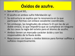 6
Óxidos de azufre.
• Son el SO2y el SO3.
• El azufre en ambos sufre hibridación sp2
.
• Su estructura se explica por la resonancia en la que
participan formas con enlace covalente coordinado.
• Sin embargo, las longitudes de enlace S–O son las de un
doble enlace, lo que impediría que se cumpliese en ninguno
de los casos la regla del octeto para el átomo de azufre.
• Ambos tienen un marcado carácter ácido y son los
responsables de la lluvia ácida.
• Reaccionan con bases u óxidos básicos para formar sulfitos y
sulfatos respectivamente.
 