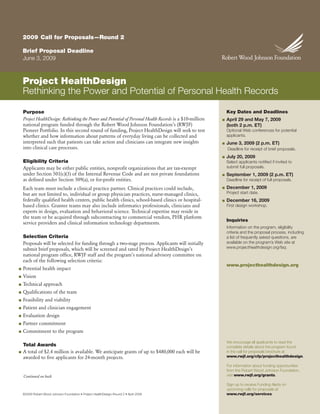2009 Call for Proposals—Round 2

    Brief Proposal Deadline
    June 3, 2009



    Project HealthDesign
    Rethinking the Power and Potential of Personal Health Records

    Purpose                                                                                                    Key Dates and Deadlines
    Project HealthDesign: Rethinking the Power and Potential of Personal Health Records is a $10-million       April 29 and May 7, 2009
                                                                                                           ■
    national program funded through the Robert Wood Johnson Foundation’s (RWJF)                                (both 2 p.m. ET)
    Pioneer Portfolio. In this second round of funding, Project HealthDesign will seek to test                 Optional Web conferences for potential
                                                                                                               applicants.
    whether and how information about patterns of everyday living can be collected and
    interpreted such that patients can take action and clinicians can integrate new insights                   June 3, 2009 (2 p.m. ET)
                                                                                                           ■
    into clinical care processes.                                                                              Deadline for receipt of brief proposals.
                                                                                                               July 20, 2009
                                                                                                           ■
    Eligibility Criteria                                                                                       Select applicants notified if invited to
                                                                                                               submit full proposals.
    Applicants may be either public entities, nonprofit organizations that are tax-exempt
    under Section 501(c)(3) of the Internal Revenue Code and are not private foundations                       September 1, 2009 (2 p.m. ET)
                                                                                                           ■
    as defined under Section 509(a), or for-profit entities.                                                   Deadline for receipt of full proposals.
                                                                                                               December 1, 2009
    Each team must include a clinical practice partner. Clinical practices could include,                  ■
                                                                                                               Project start date.
    but are not limited to, individual or group physician practices, nurse-managed clinics,
    federally qualified health centers, public health clinics, school-based clinics or hospital-               December 16, 2009
                                                                                                           ■
    based clinics. Grantee teams may also include informatics professionals, clinicians and                    First design workshop.
    experts in design, evaluation and behavioral science. Technical expertise may reside in
    the team or be acquired through subcontracting to commercial vendors, PHR platform
                                                                                                               Inquiries
    service providers and clinical information technology departments.
                                                                                                               Information on the program, eligibility
                                                                                                               criteria and the proposal process, including
    Selection Criteria                                                                                         a list of frequently asked questions, are
                                                                                                               available on the program’s Web site at
    Proposals will be selected for funding through a two-stage process. Applicants will initially
                                                                                                               www.projecthealthdesign.org/faq.
    submit brief proposals, which will be screened and rated by Project HealthDesign’s
    national program office, RWJF staff and the program’s national advisory committee on
    each of the following selection criteria:
                                                                                                               www.projecthealthdesign.org
    Potential health impact
■

    Vision
■

    Technical approach
■

    Qualifications of the team
■

    Feasibility and viability
■

    Patient and clinician engagement
■

    Evaluation design
■

    Partner commitment
■

    Commitment to the program
■


                                                                                                               We encourage all applicants to read the
    Total Awards                                                                                               complete details about the program found
    A total of $2.4 million is available. We anticipate grants of up to $480,000 each will be                  in the call for proposals brochure at
■
                                                                                                               www.rwjf.org/cfp/projecthealthdesign.
    awarded to five applicants for 24-month projects.
                                                                                                               For information about funding opportunities
                                                                                                               from the Robert Wood Johnson Foundation,
                                                                                                               visit www.rwjf.org/grants.
    Continued on back

                                                                                                               Sign up to receive Funding Alerts on
                                                                                                               upcoming calls for proposals at
                                                                                                               www.rwjf.org/services.
    ©2009 Robert Wood Johnson Foundation • Project HealthDesign–Round 2 • April 2009
 