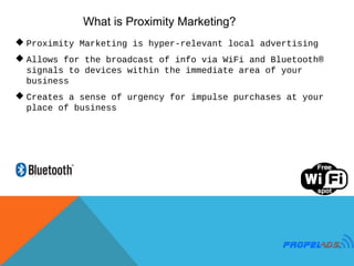 What is Proximity Marketing?
 Proximity Marketing is hyper-relevant local advertising
 Allows for the broadcast of info via WiFi and Bluetooth®
  signals to devices within the immediate area of your
  business
 Creates a sense of urgency for impulse purchases at your
  place of business
 