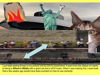 I just kept adding things to my picture one by one to experiment. It went from the Statue of Liberty to being a  Where’s Waldo  with a giant cat and a UFO crash. When I was making this I used tools that a few weeks ago would have been puzzled on how to use correctly. 