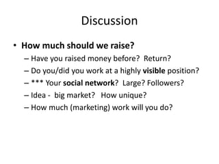 Discussion
• How much should we raise?
– Have you raised money before? Return?
– Do you/did you work at a highly visible position?
– *** Your social network? Large? Followers?
– Idea - big market? How unique?
– How much (marketing) work will you do?
 