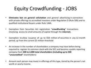Equity Crowdfunding - JOBS
• Eliminates ban on general solicitation and general advertising in connection
with private offerings to accredited investors under Regulation D (Rule 506) and to
qualified institutional buyers under Rule 144A.
• Exemption from Securities Act registration “crowdfunding” transactions
(involving access to small amounts of capital through the internet).
• Exemption to allow issuance of up to $50 million of securities in any 12-month
period, up from the current $5 million threshold
• An increase in the number of shareholders a company may have before being
required to register its common stock with the SEC and become a public reporting
company from 500 to 2,000 total shareholders (including up to 500
“unaccredited” shareholders)
• Amount each person may invest in offerings of this type, tiered by the person's net
worth or yearly income.
 