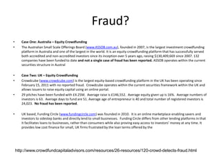 Fraud?
• Case One: Australia – Equity Crowdfunding
• The Australian Small Scale Offerings Board (www.ASSOB.com.au), founded in 2007, is the largest investment crowdfunding
platform in Australia and one of the largest in the world. It is an equity crowdfunding platform that has successfully served
both accredited and non-accredited investors since its inception over 5 years ago, raising $130,409,669 since 2007. 132
companies have been funded to date and not a single case of fraud has been reported. ASSOB operates within the current
securities structure in Austral
• Case Two: UK – Equity Crowdfunding
• Crowdcube (www.crowdcube.com) is the largest equity-based crowdfunding platform in the UK has been operating since
February 15, 2011 with no reported fraud. Crowdcube operates within the current securities framework within the UK and
allows issuers to raise equity capital using an online portal.
• 29 pitches have been funded with £4.25M. Average raise is £146,552. Average equity given up is 16%. Average numbers of
investors is 63. Average days to fund are 51. Average age of entrepreneur is 40 and total number of registered investors is
24,023. No fraud has been reported.
• UK based, Funding Circle (www.fundingcircle.com) was founded in 2010. It is an online marketplace enabling savers and
investors to sidestep banks and directly lend to small businesses. Funding Circle differs from other lending platforms in that
it facilitates loans to businesses, rather than consumers while also proving easy access to investors’ money at any time. It
provides low cost finance for small, UK firms frustrated by the loan terms offered by the
http://www.crowdfundcapitaladvisors.com/resources/26-resources/120-crowd-detects-fraud.html
 