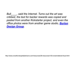 Bull____, said the Internet. Turns out the art was
cribbed, the text for backer rewards was copied and
pasted from another Kickstarter project, and even the
office photos were from another game studio, Burton
Design Group.
http://www.crowdfundcapitaladvisors.com/resources/26-resources/120-crowd-detects-fraud.html
 