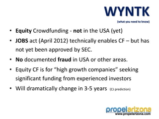 • Equity Crowdfunding - not in the USA (yet)
• JOBS act (April 2012) technically enables CF – but has
not yet been approved by SEC.
• No documented fraud in USA or other areas.
• Equity CF is for “high growth companies” seeking
significant funding from experienced investors
• Will dramatically change in 3-5 years (CJ prediction)
www.propelarizona.com
WYNTK
(what you need to know)
 