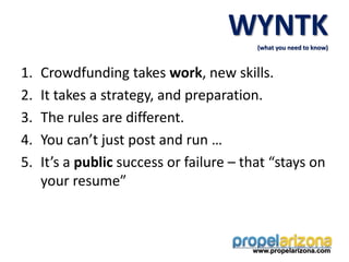 1. Crowdfunding takes work, new skills.
2. It takes a strategy, and preparation.
3. The rules are different.
4. You can’t just post and run …
5. It’s a public success or failure – that “stays on
your resume”
www.propelarizona.com
WYNTK
(what you need to know)
 