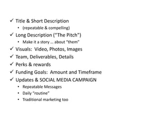  Title & Short Description
• (repeatable & compelling)
 Long Description (“The Pitch”)
• Make it a story … about “them”
 Visuals: Video, Photos, Images
 Team, Deliverables, Details
 Perks & rewards
 Funding Goals: Amount and Timeframe
 Updates & SOCIAL MEDIA CAMPAIGN
• Repeatable Messages
• Daily “routine”
• Traditional marketing too
 