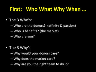 First: Who What Why When …
• The 3 Who’s:
– Who are the donors? (affinity & passion)
– Who is benefits? (the market)
– Who are you?
• The 3 Why’s
– Why would your donors care?
– Why does the market care?
– Why are you the right team to do it?
 