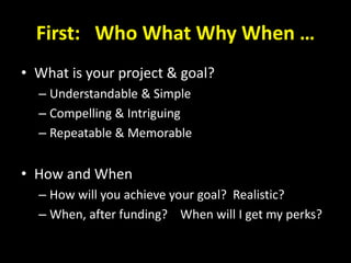 First: Who What Why When …
• What is your project & goal?
– Understandable & Simple
– Compelling & Intriguing
– Repeatable & Memorable
• How and When
– How will you achieve your goal? Realistic?
– When, after funding? When will I get my perks?
 
