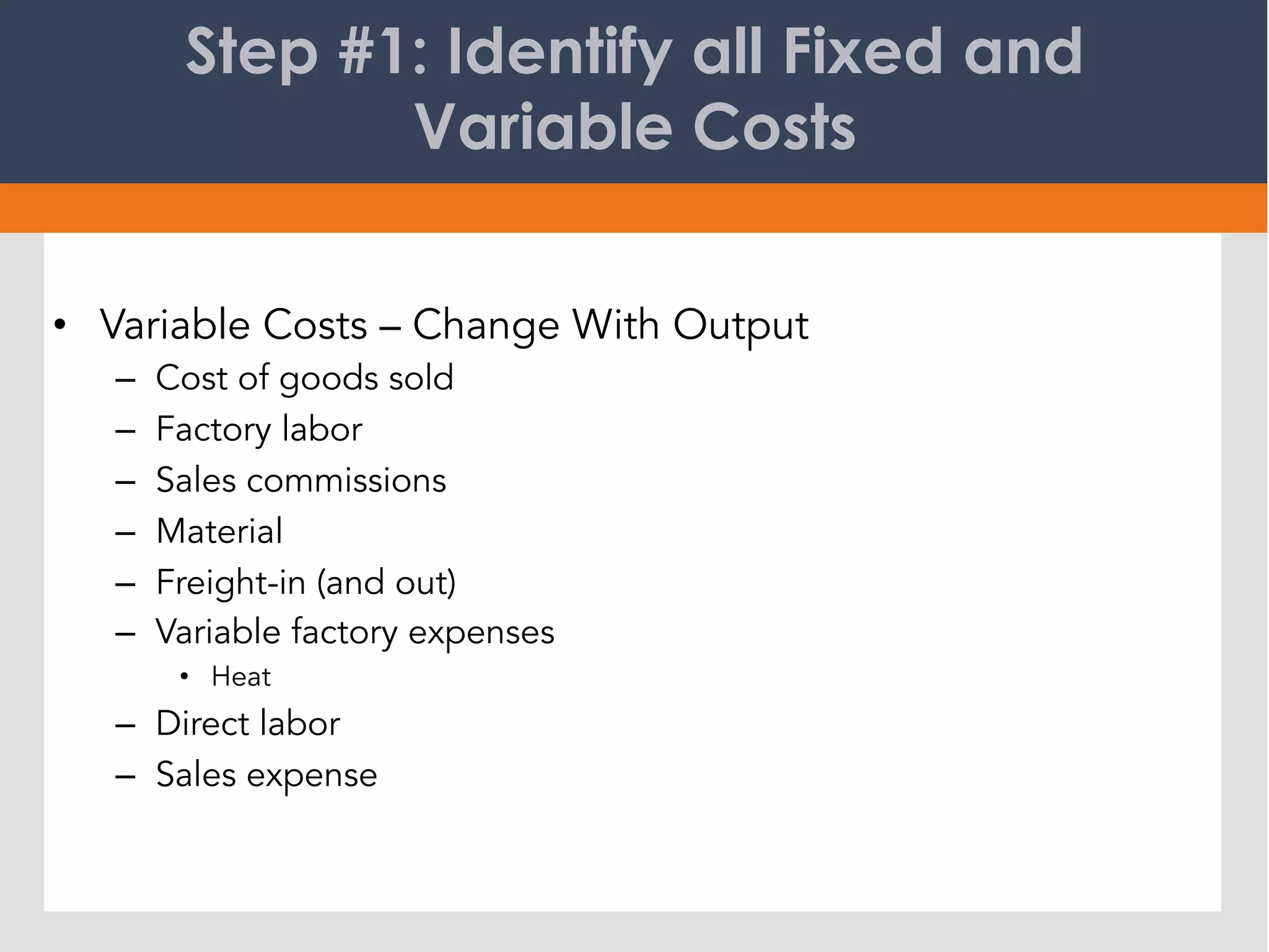 Step #1: Identify all Fixed and
Variable Costs
•  Variable Costs – Change With Output
–  Cost of goods sold
–  Factory labor
–  Sales commissions
–  Material
–  Freight-in (and out)
–  Variable factory expenses
•  Heat
–  Direct labor
–  Sales expense
 