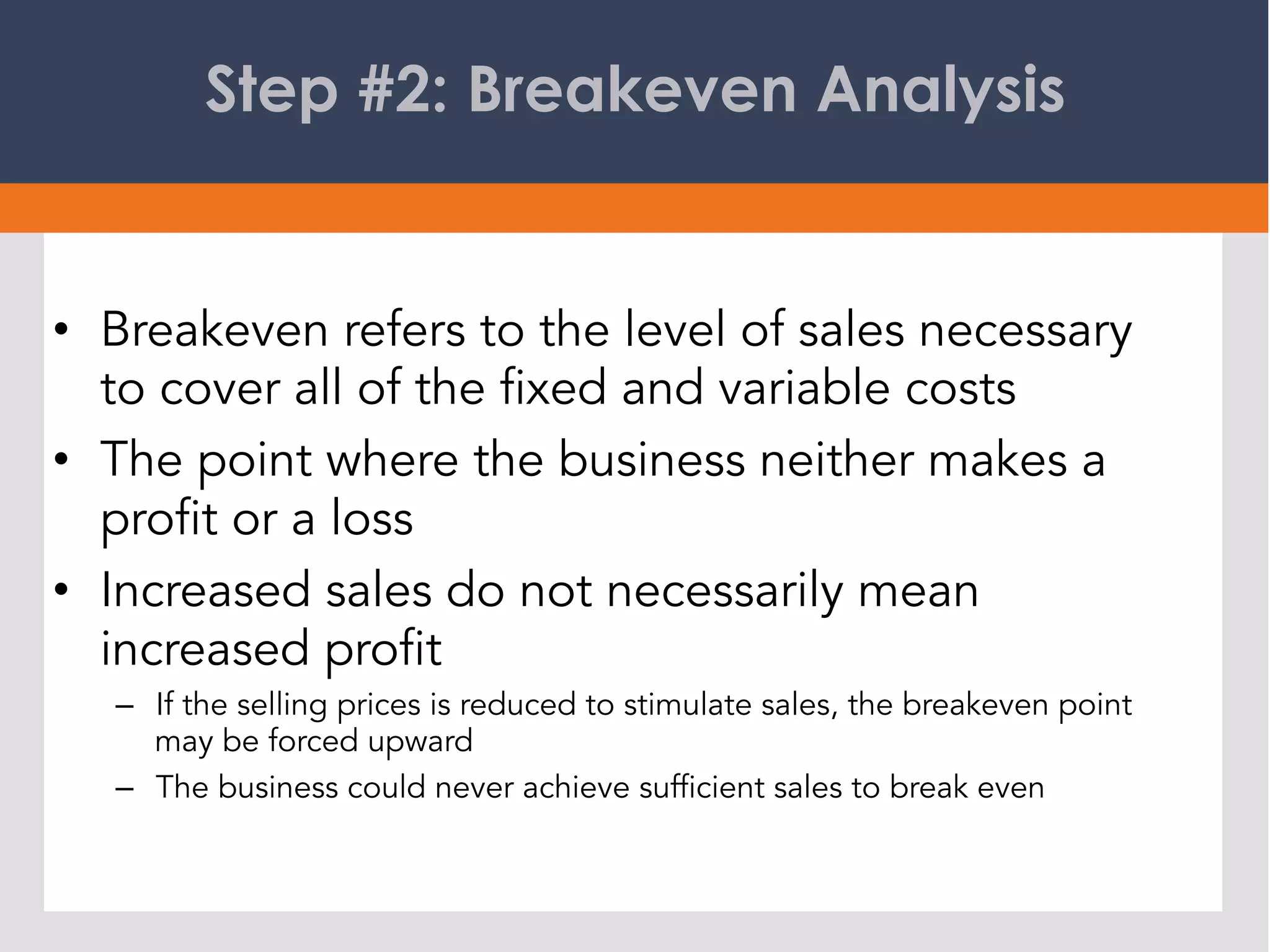 Step #2: Breakeven Analysis
•  Breakeven refers to the level of sales necessary
to cover all of the fixed and variable costs
•  The point where the business neither makes a
profit or a loss
•  Increased sales do not necessarily mean
increased profit
–  If the selling prices is reduced to stimulate sales, the breakeven point
may be forced upward
–  The business could never achieve sufficient sales to break even
 