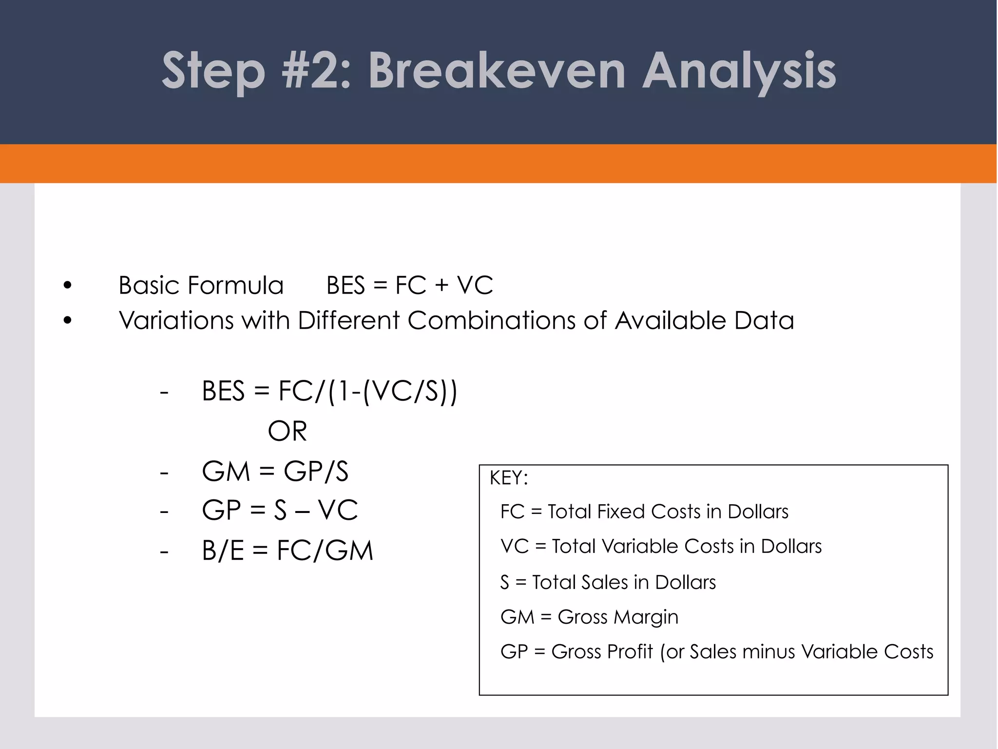 Step #2: Breakeven Analysis
KEY:
FC = Total Fixed Costs in Dollars
VC = Total Variable Costs in Dollars
S = Total Sales in Dollars
GM = Gross Margin
GP = Gross Profit (or Sales minus Variable Costs
•  Basic Formula BES = FC + VC
•  Variations with Different Combinations of Available Data
-  BES = FC/(1-(VC/S))
OR
-  GM = GP/S
-  GP = S – VC
-  B/E = FC/GM
 