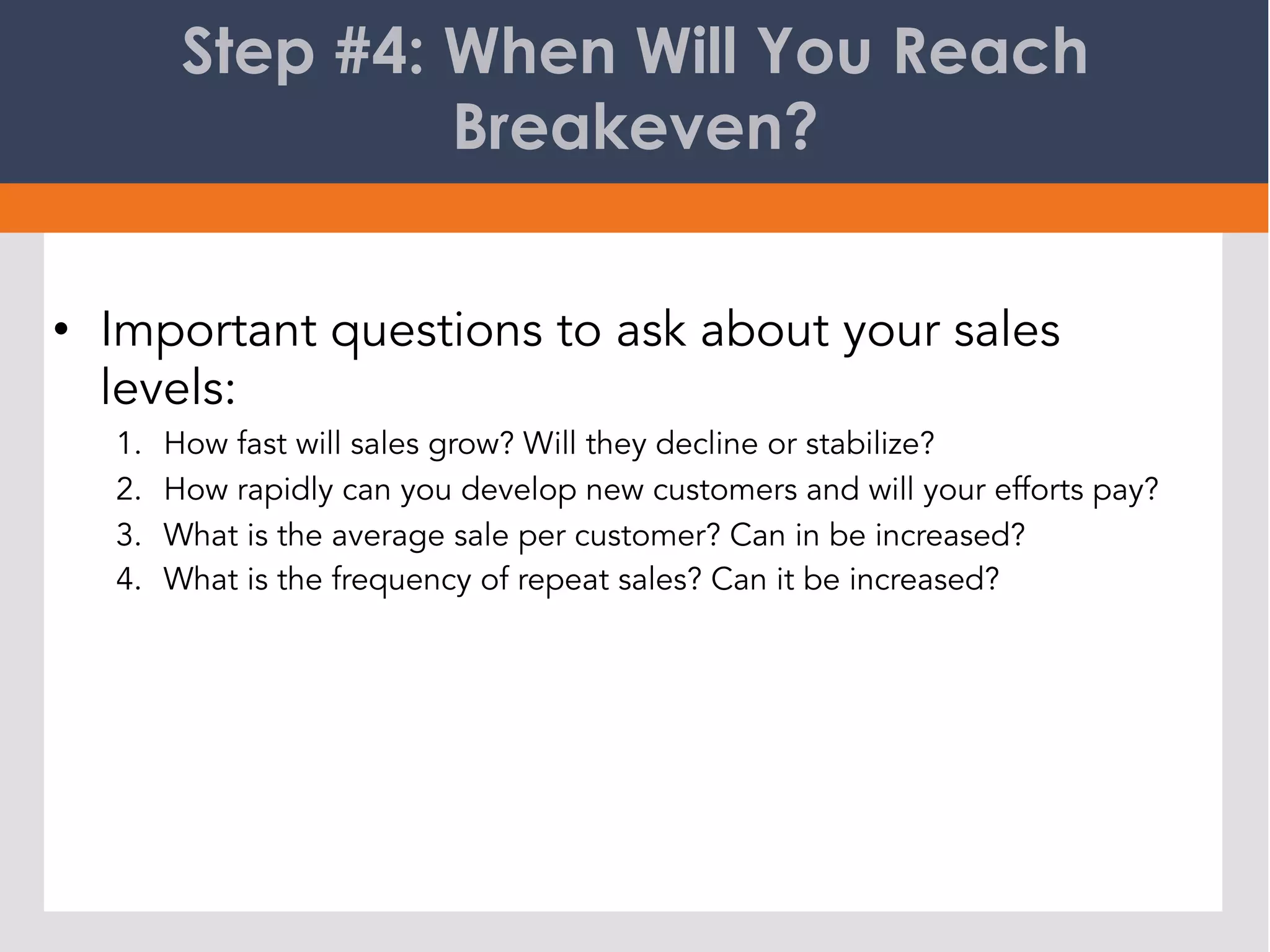 Step #4: When Will You Reach
Breakeven?
•  Important questions to ask about your sales
levels:
1.  How fast will sales grow? Will they decline or stabilize?
2.  How rapidly can you develop new customers and will your efforts pay?
3.  What is the average sale per customer? Can in be increased?
4.  What is the frequency of repeat sales? Can it be increased?
 