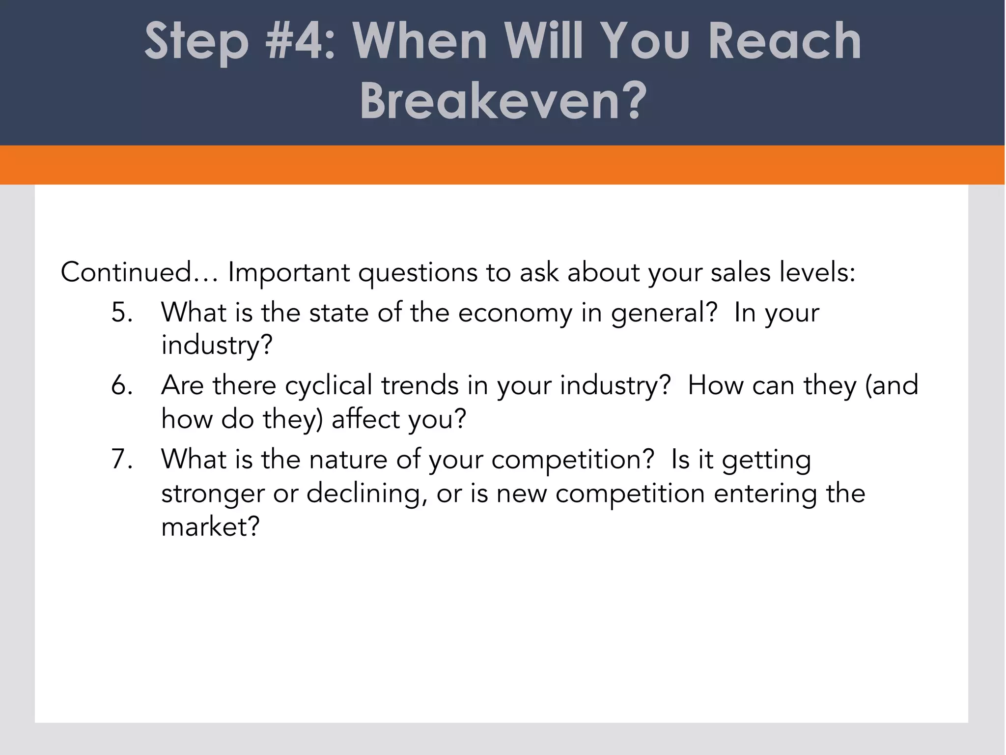 Step #4: When Will You Reach
Breakeven?
Continued… Important questions to ask about your sales levels:
5.  What is the state of the economy in general? In your
industry?
6.  Are there cyclical trends in your industry? How can they (and
how do they) affect you?
7.  What is the nature of your competition? Is it getting
stronger or declining, or is new competition entering the
market?
 