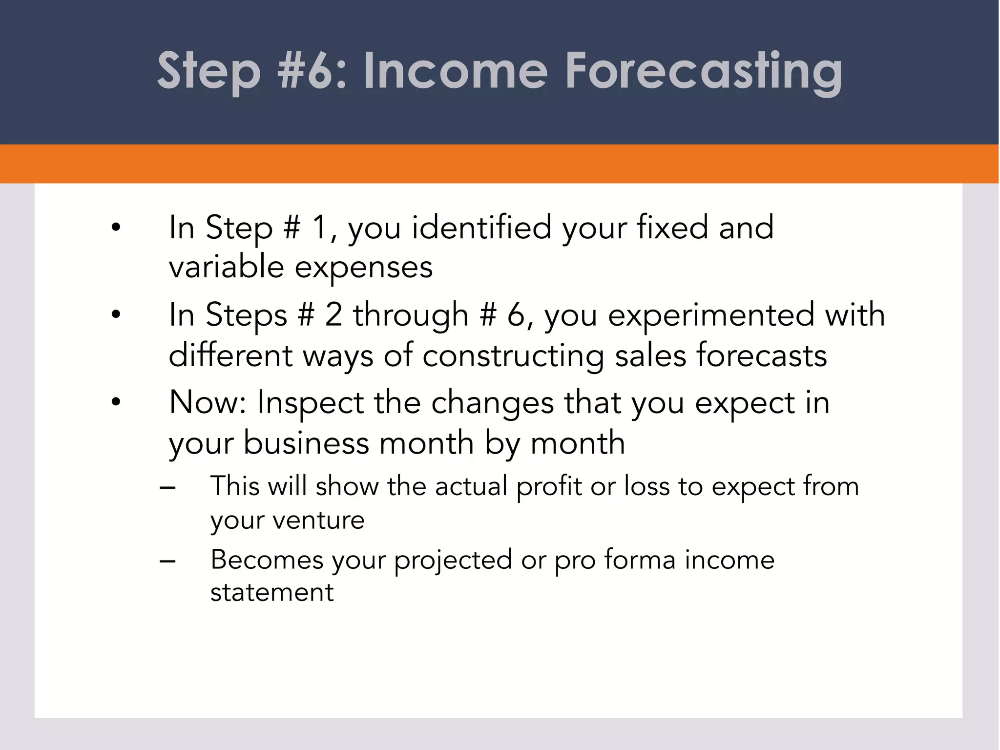 Step #6: Income Forecasting
•  In Step # 1, you identified your fixed and
variable expenses
•  In Steps # 2 through # 6, you experimented with
different ways of constructing sales forecasts
•  Now: Inspect the changes that you expect in
your business month by month
–  This will show the actual profit or loss to expect from
your venture
–  Becomes your projected or pro forma income
statement
 