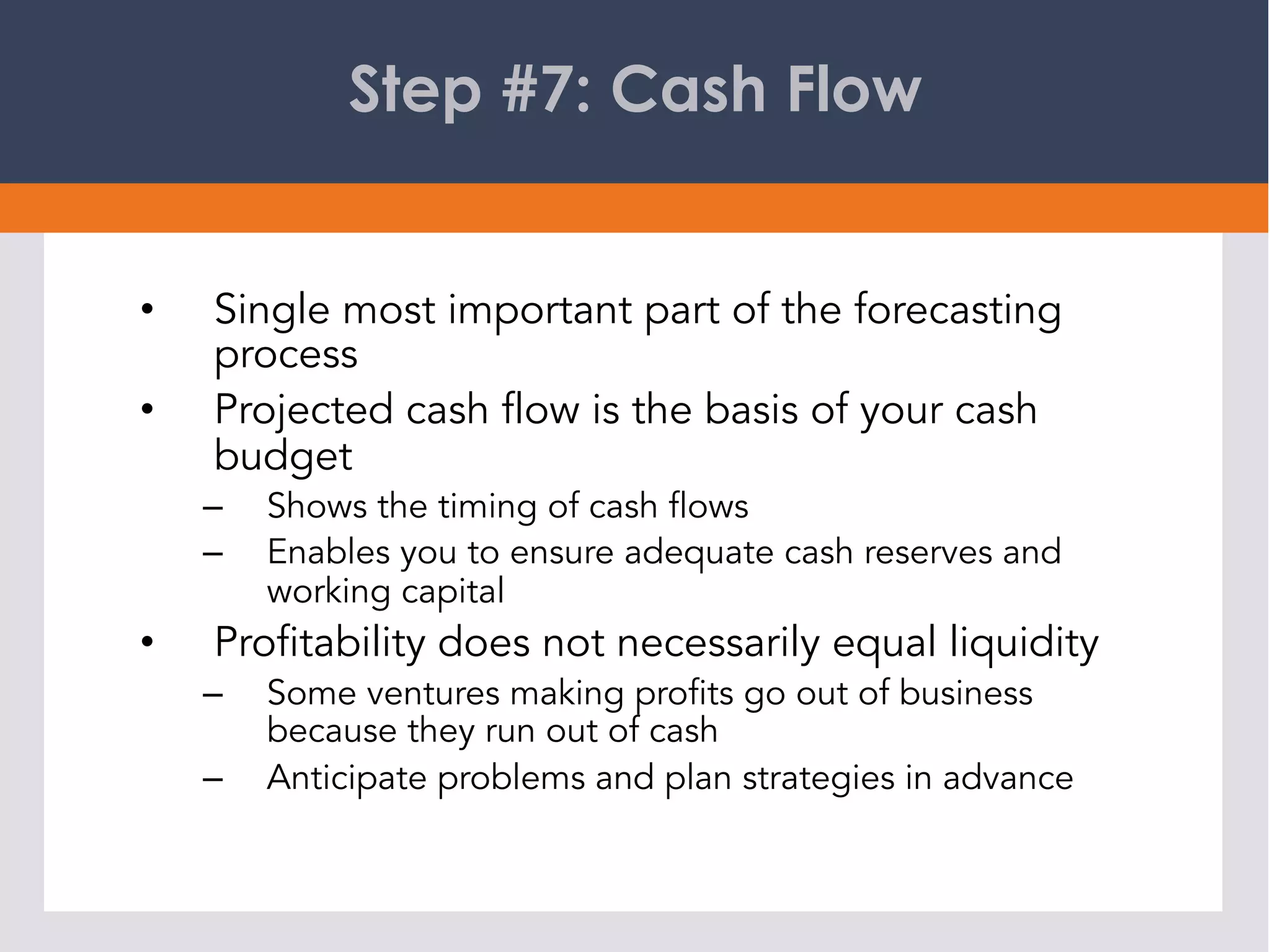 Step #7: Cash Flow
•  Single most important part of the forecasting
process
•  Projected cash flow is the basis of your cash
budget
–  Shows the timing of cash flows
–  Enables you to ensure adequate cash reserves and
working capital
•  Profitability does not necessarily equal liquidity
–  Some ventures making profits go out of business
because they run out of cash
–  Anticipate problems and plan strategies in advance
 