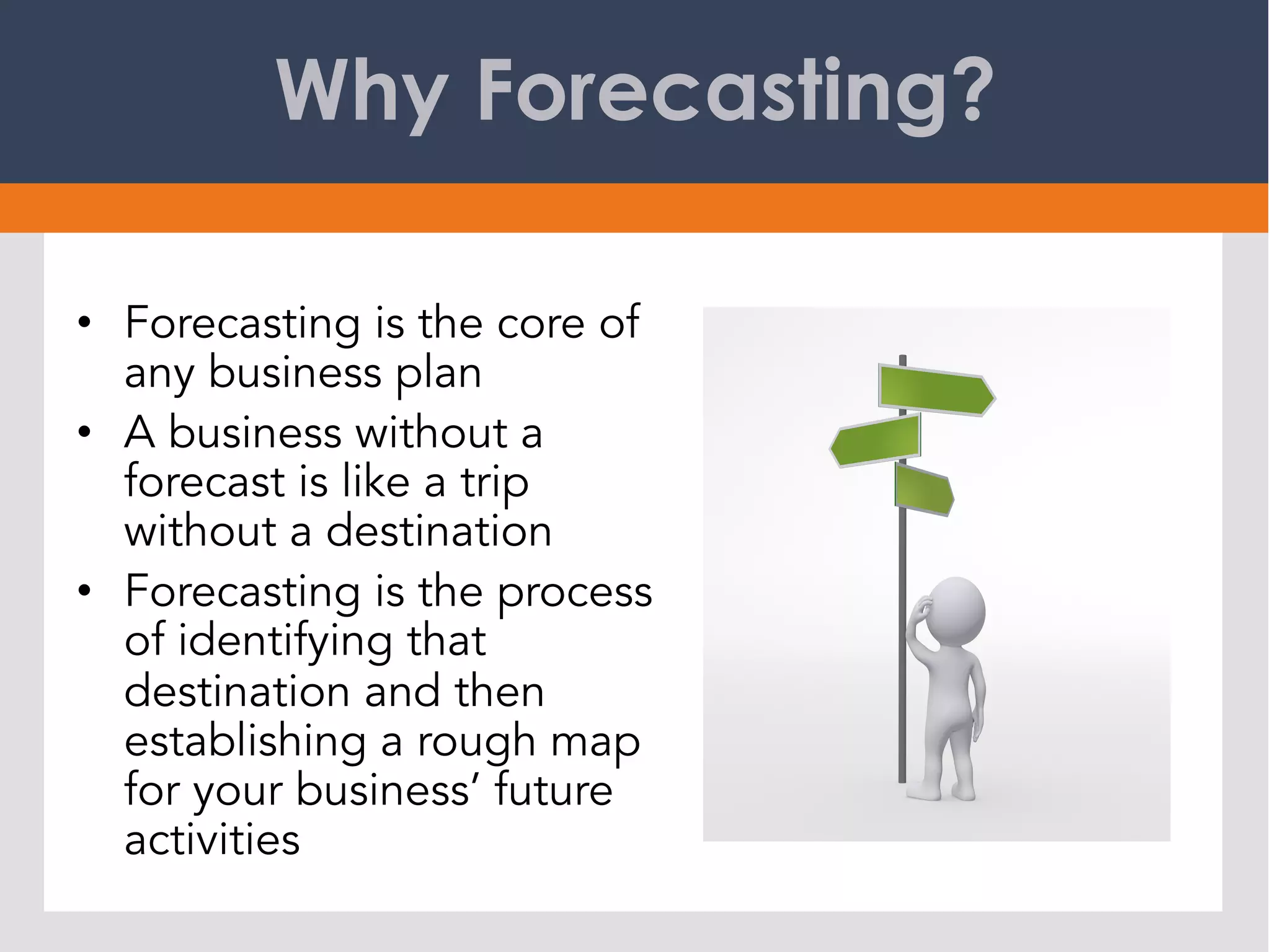 Why Forecasting?
•  Forecasting is the core of
any business plan
•  A business without a
forecast is like a trip
without a destination
•  Forecasting is the process
of identifying that
destination and then
establishing a rough map
for your business’ future
activities
 