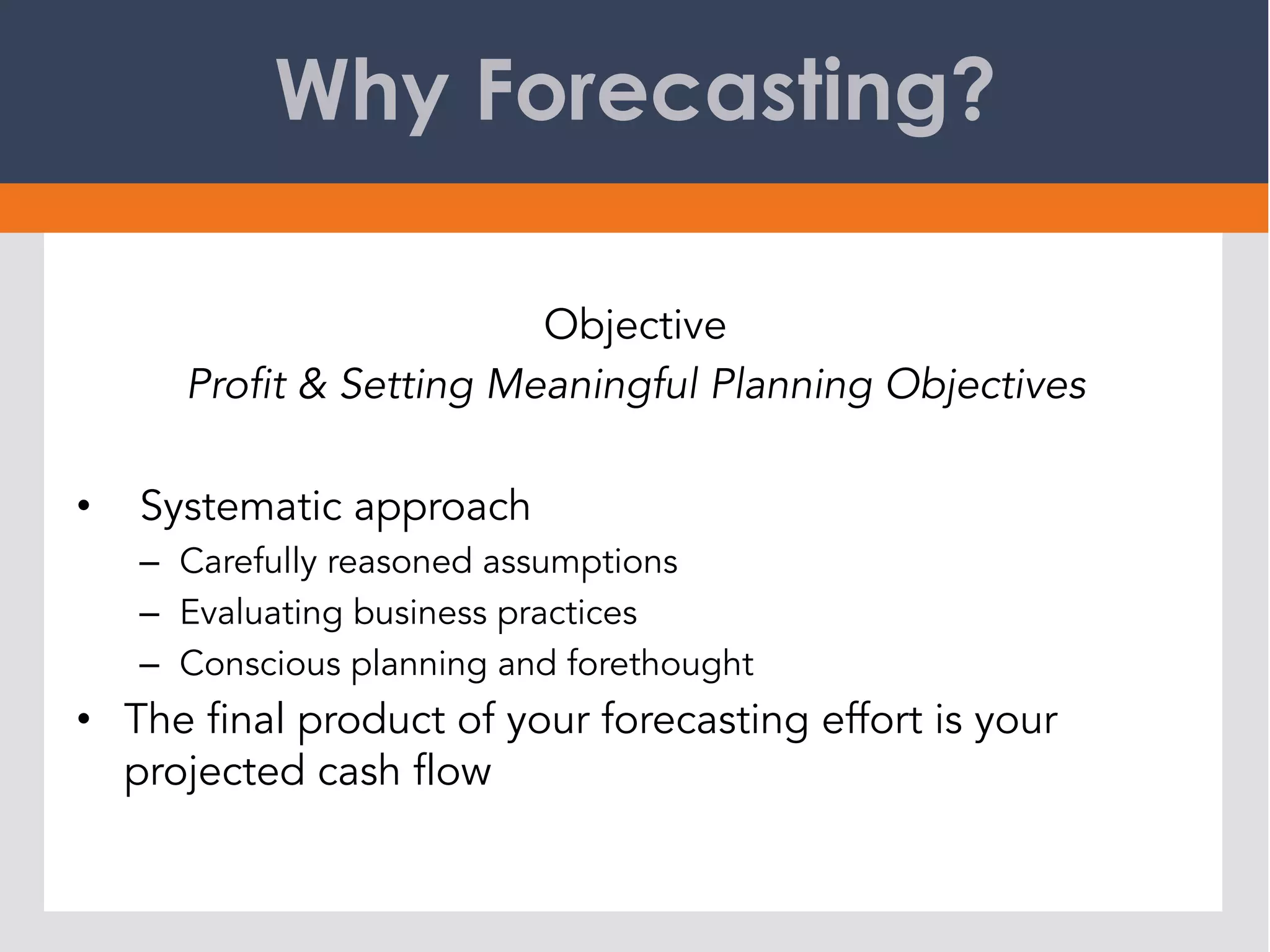 Why Forecasting?
Objective
Profit & Setting Meaningful Planning Objectives
•  Systematic approach
–  Carefully reasoned assumptions
–  Evaluating business practices
–  Conscious planning and forethought
•  The final product of your forecasting effort is your
projected cash flow
 